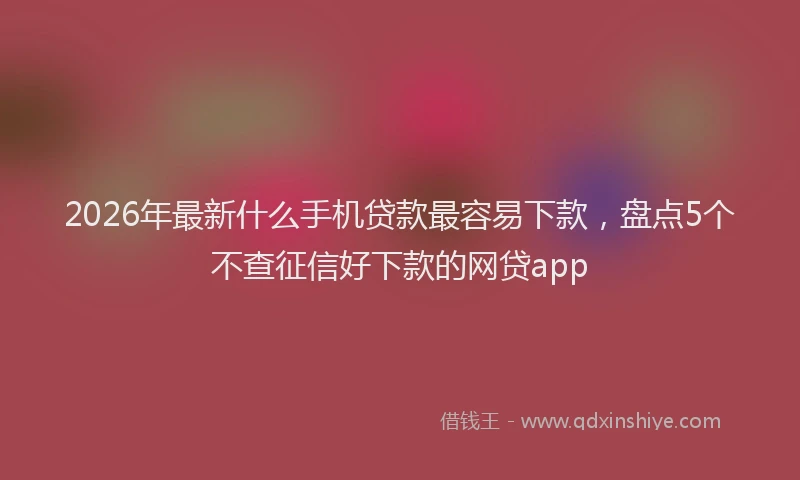2026年最新什么手机贷款最容易下款，盘点5个不查征信好下款的网贷app
