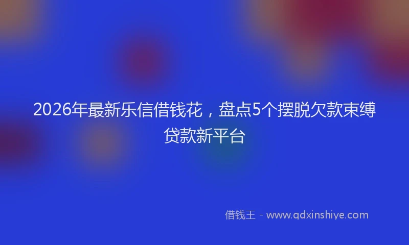 2026年最新乐信借钱花,盘点5个摆脱欠款束缚贷款新平台