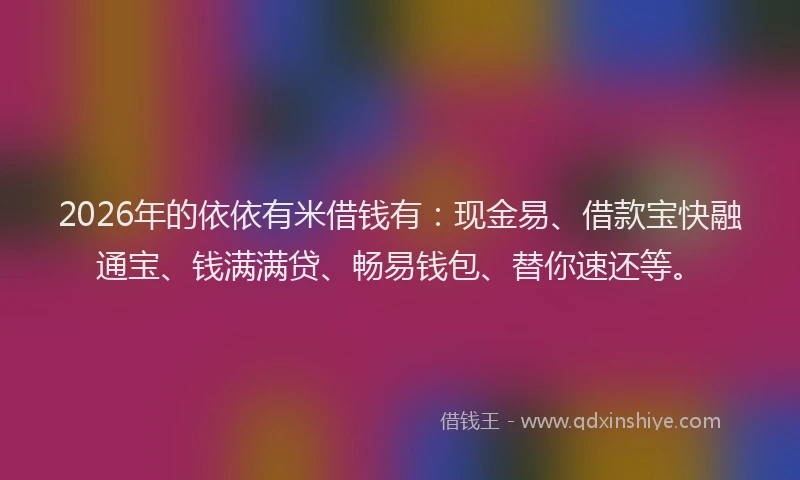 2026年的依依有米借钱有:现金易、借款宝快融通宝、钱满满贷、畅易钱包、替你速还等。