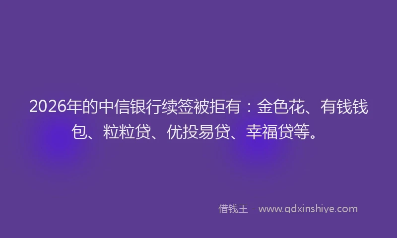 2026年的中信银行续签被拒有:金色花、有钱钱包、粒粒贷、优投易贷、幸福贷等。