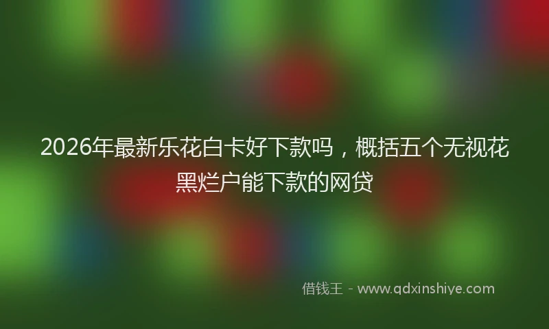 2026年最新乐花白卡好下款吗，概括五个无视花黑烂户能下款的网贷