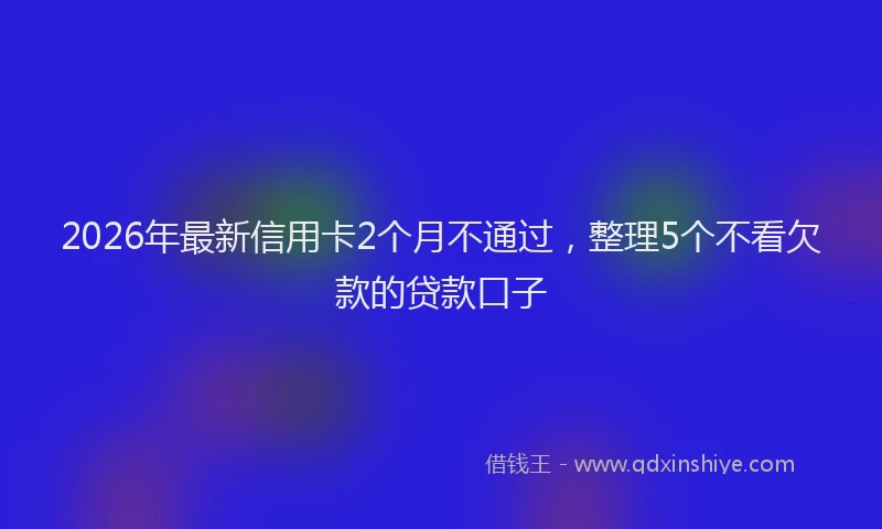 2026年最新信用卡2个月不通过，整理5个不看欠款的贷款口子