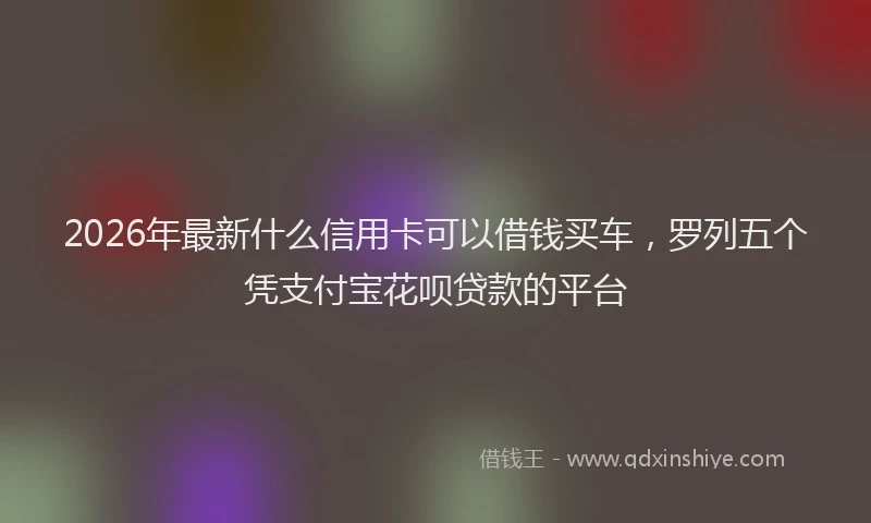 2026年最新什么信用卡可以借钱买车，罗列五个凭支付宝花呗贷款的平台