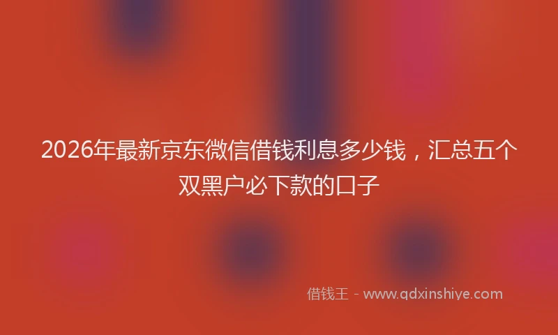 2026年最新京东微信借钱利息多少钱，汇总五个双黑户必下款的口子
