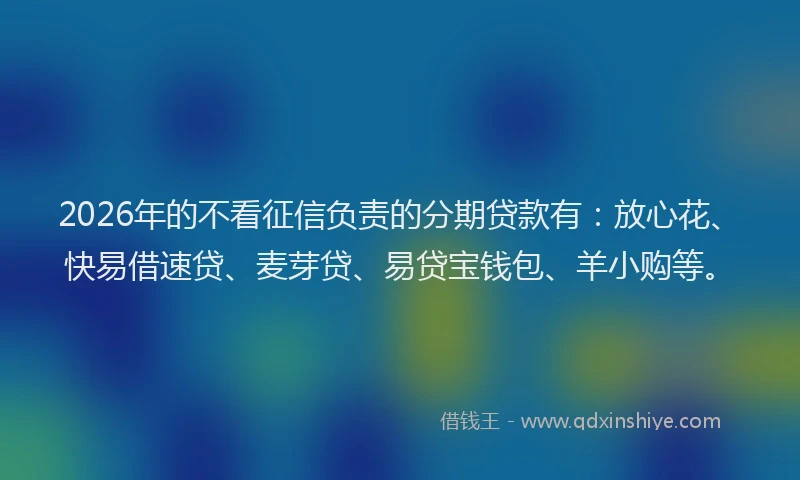 2026年的不看征信负责的分期贷款有:放心花、快易借速贷、麦芽贷、易贷宝钱包、羊小购等。