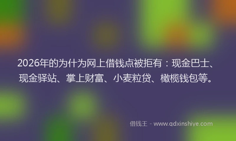 2026年的为什为网上借钱点被拒有：现金巴士、现金驿站、掌上财富、小麦粒贷、橄榄钱包等。