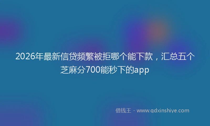2026年最新信贷频繁被拒哪个能下款，汇总五个芝麻分700能秒下的app