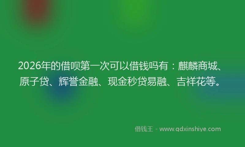 2026年的借呗第一次可以借钱吗有：麒麟商城、原子贷、辉誉金融、现金秒贷易融、吉祥花等。