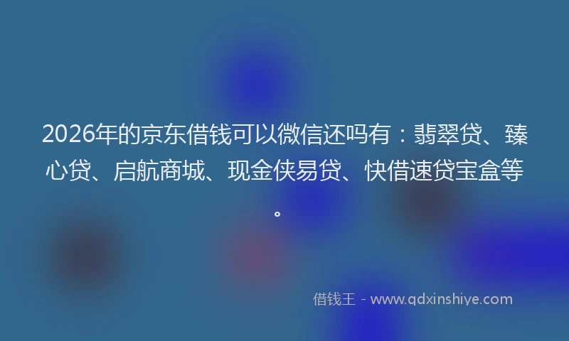 2026年的京东借钱可以微信还吗有:翡翠贷、臻心贷、启航商城、现金侠易贷、快借速贷宝盒等。