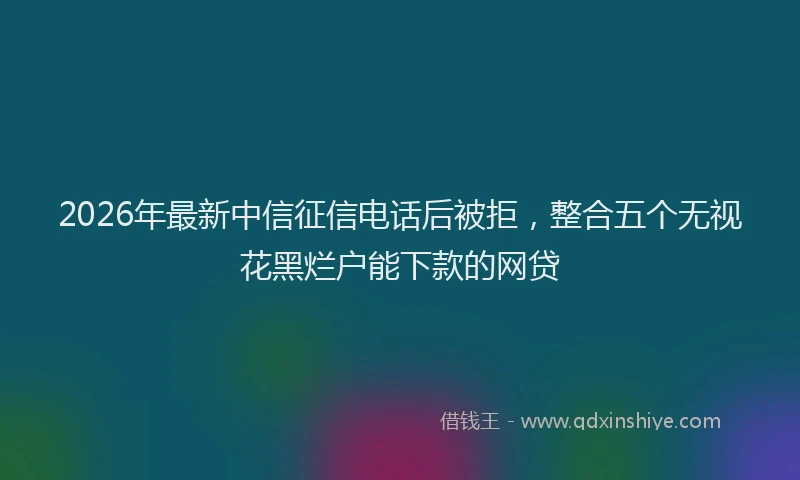 2026年最新中信征信电话后被拒，整合五个无视花黑烂户能下款的网贷