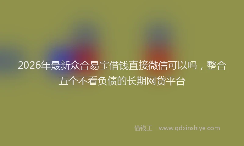 2026年最新众合易宝借钱直接微信可以吗，整合五个不看负债的长期网贷平台
