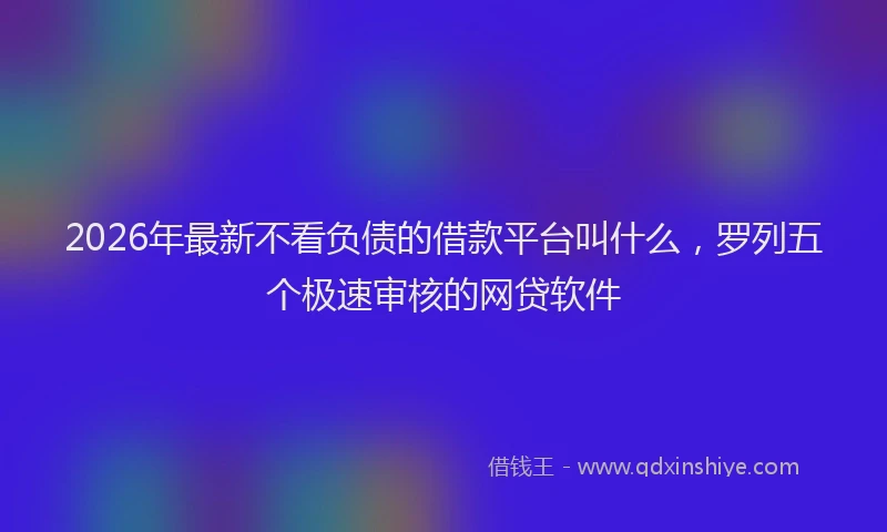 2026年最新不看负债的借款平台叫什么，罗列五个极速审核的网贷软件