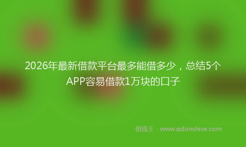 2026年最新借款平台最多能借多少，总结5个APP容易借款1万块的口子