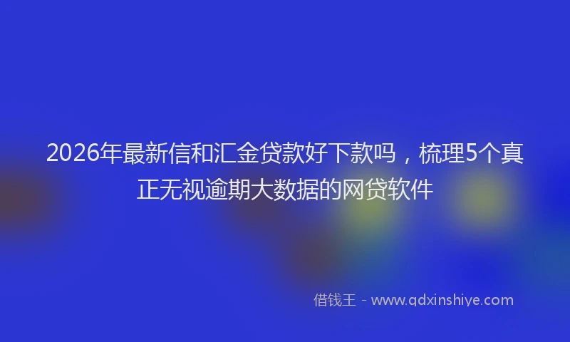 2026年最新信和汇金贷款好下款吗，梳理5个真正无视逾期大数据的网贷软件