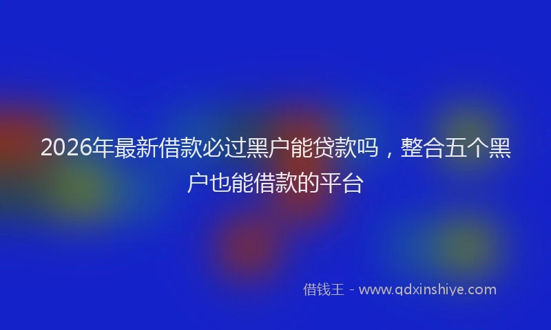 2026年最新借款必过黑户能贷款吗,整合五个黑户也能借款的平台