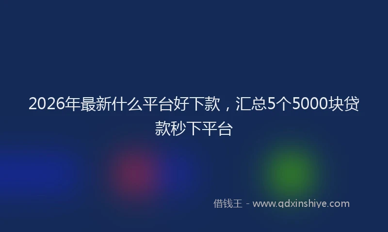 2026年最新什么平台好下款，汇总5个5000块贷款秒下平台