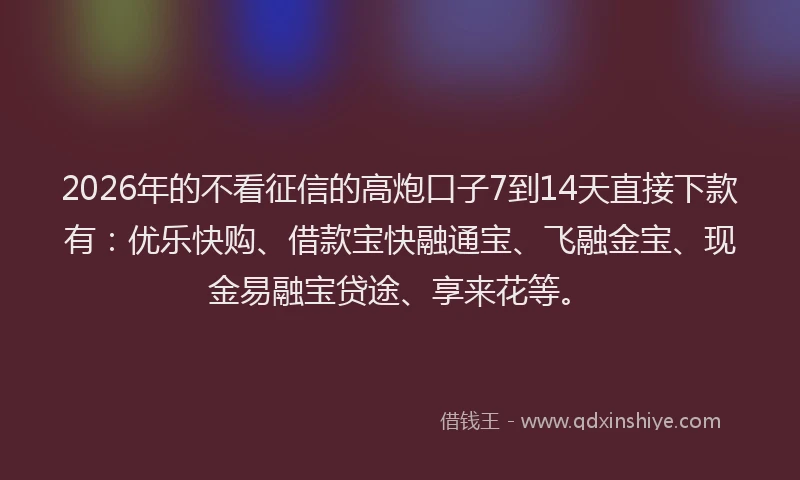 2026年的不看征信的高炮口子7到14天直接下款有：优乐快购、借款宝快融通宝、飞融金宝、现金易融宝贷途、享来花等。