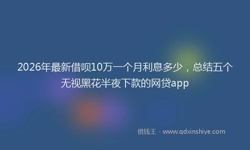 2026年最新借呗10万一个月利息多少，总结五个无视黑花半夜下款的网贷app