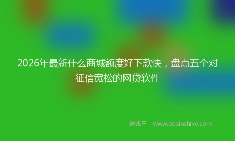 2026年最新什么商城额度好下款快，盘点五个对征信宽松的网贷软件