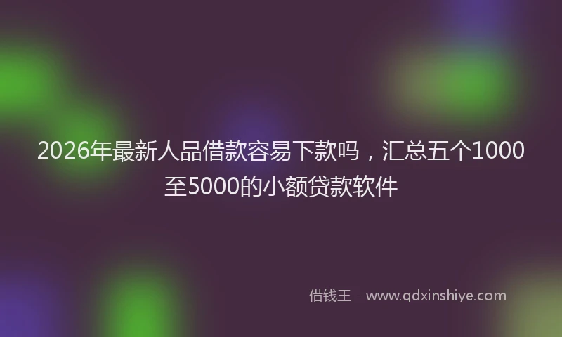 2026年最新人品借款容易下款吗,汇总五个1000至5000的小额贷款软件