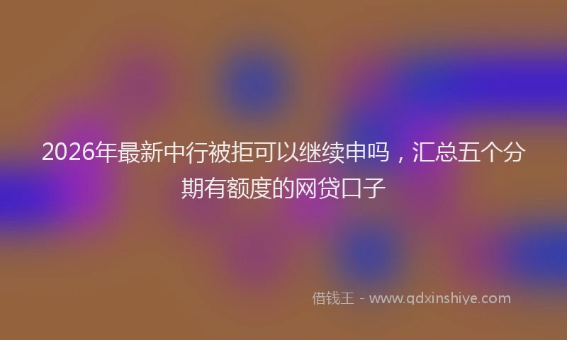 2026年最新中行被拒可以继续申吗，汇总五个分期有额度的网贷口子