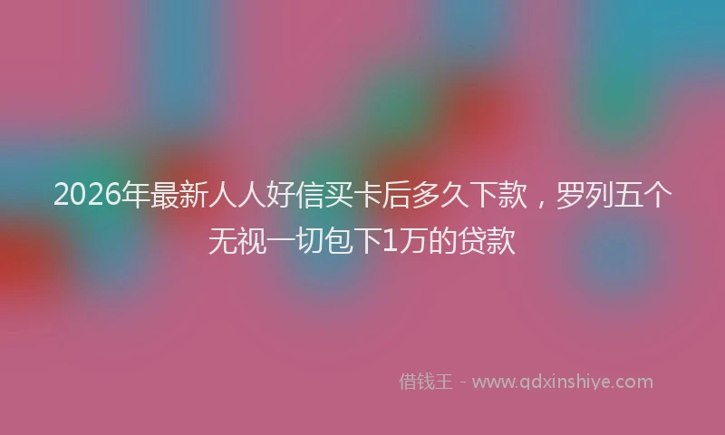 2026年最新人人好信买卡后多久下款，罗列五个无视一切包下1万的贷款