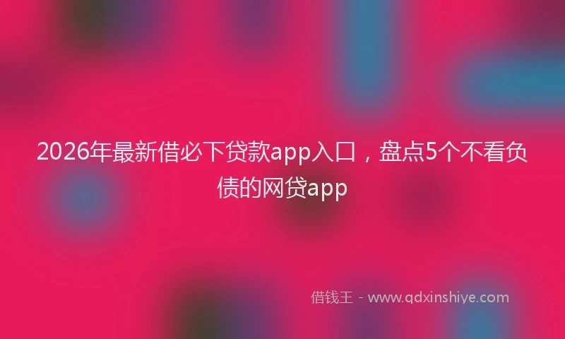 2026年最新借必下贷款app入口，盘点5个不看负债的网贷app