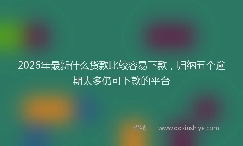 2026年最新什么货款比较容易下款，归纳五个逾期太多仍可下款的平台