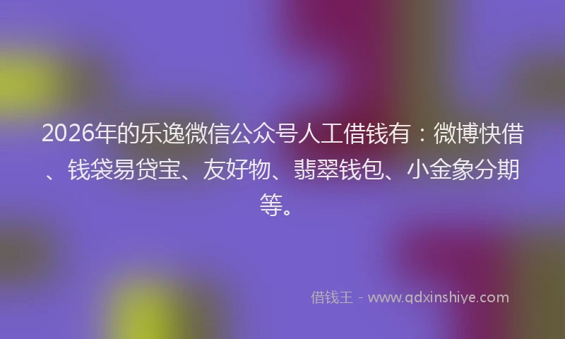 2026年的乐逸微信公众号人工借钱有：微博快借、钱袋易贷宝、友好物、翡翠钱包、小金象分期等。