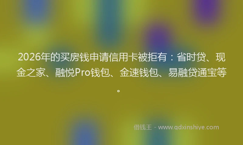 2026年的买房钱申请信用卡被拒有：省时贷、现金之家、融悦Pro钱包、金速钱包、易融贷通宝等。
