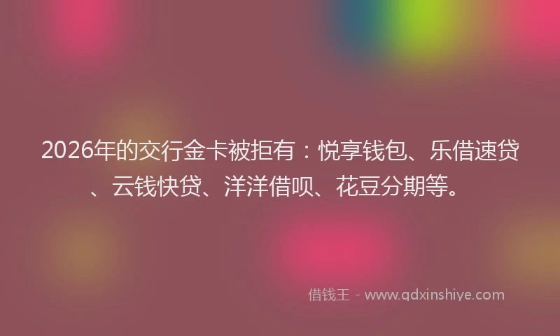 2026年的交行金卡被拒有：悦享钱包、乐借速贷、云钱快贷、洋洋借呗、花豆分期等。