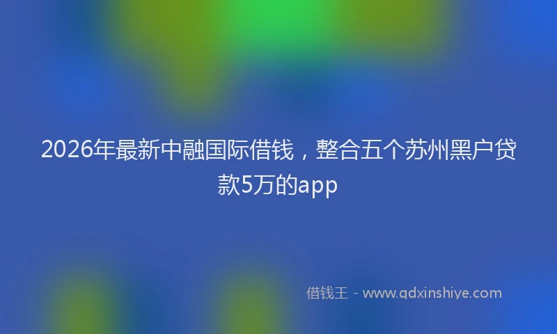 2026年最新中融国际借钱，整合五个苏州黑户贷款5万的app