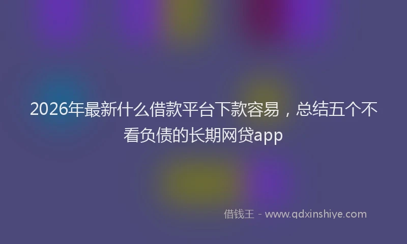 2026年最新什么借款平台下款容易,总结五个不看负债的长期网贷app