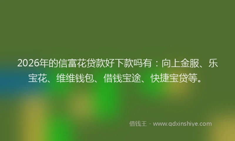 2026年的信富花贷款好下款吗有：向上金服、乐宝花、维维钱包、借钱宝途、快捷宝贷等。