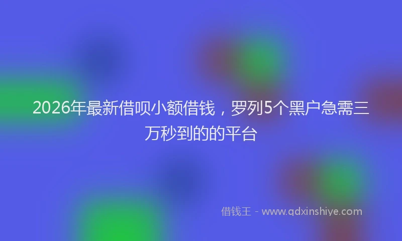 2026年最新借呗小额借钱，罗列5个黑户急需三万秒到的的平台