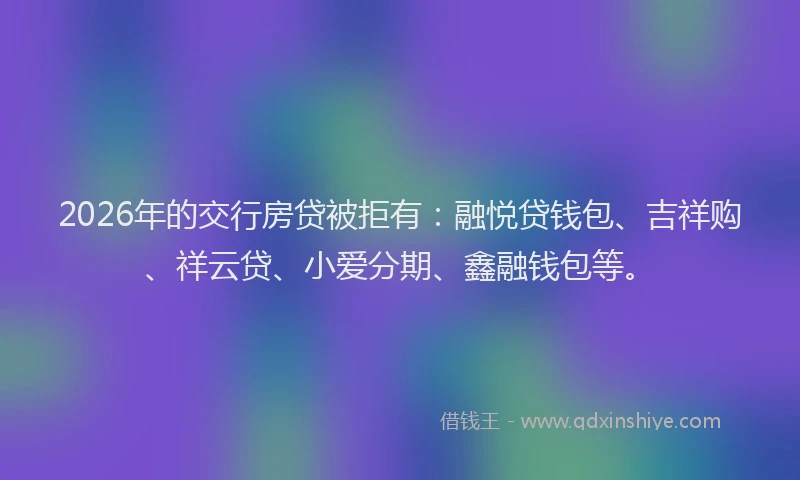 2026年的交行房贷被拒有：融悦贷钱包、吉祥购、祥云贷、小爱分期、鑫融钱包等。