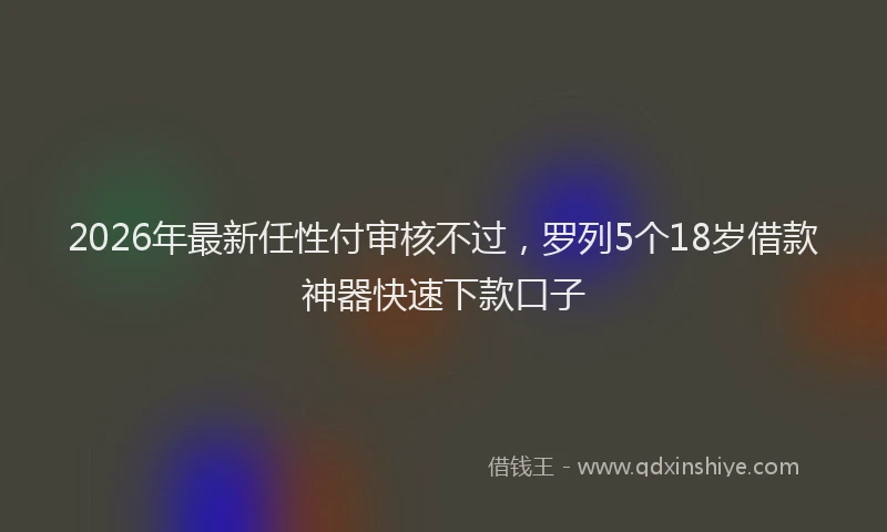2026年最新任性付审核不过，罗列5个18岁借款神器快速下款口子
