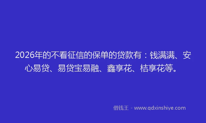 2026年的不看征信的保单的贷款有：钱满满、安心易贷、易贷宝易融、鑫享花、桔享花等。