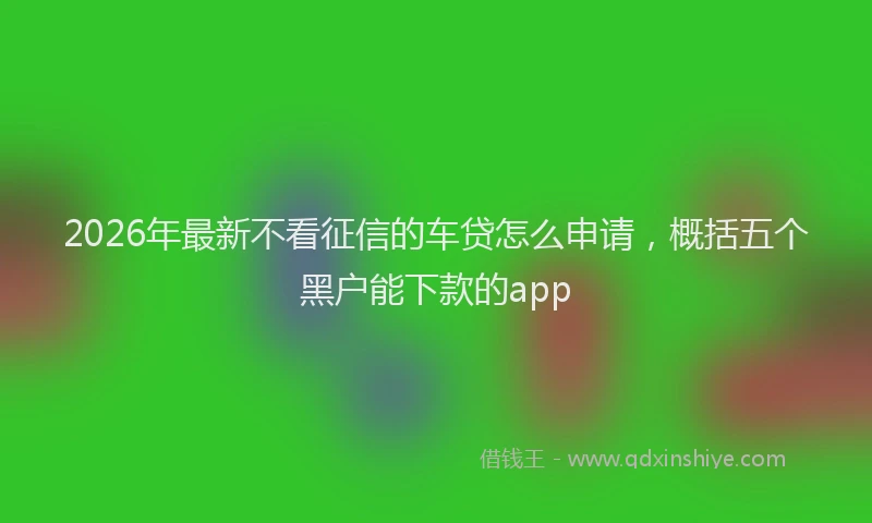 2026年最新不看征信的车贷怎么申请,概括五个黑户能下款的app