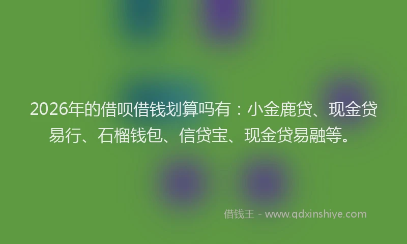 2026年的借呗借钱划算吗有:小金鹿贷、现金贷易行、石榴钱包、信贷宝、现金贷易融等。