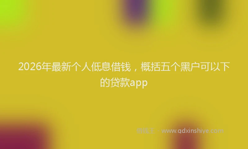 2026年最新个人低息借钱，概括五个黑户可以下的贷款app