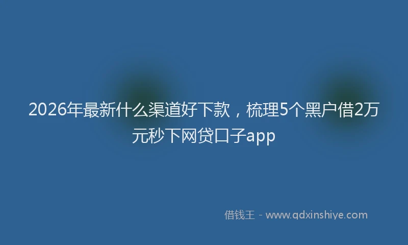 2026年最新什么渠道好下款，梳理5个黑户借2万元秒下网贷口子app