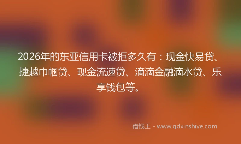 2026年的东亚信用卡被拒多久有：现金快易贷、捷越巾帼贷、现金流速贷、滴滴金融滴水贷、乐享钱包等。
