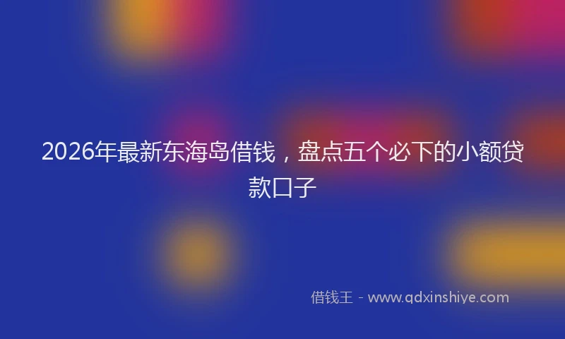 2026年最新东海岛借钱，盘点五个必下的小额贷款口子