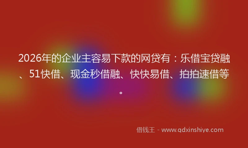 2026年的企业主容易下款的网贷有:乐借宝贷融、51快借、现金秒借融、快快易借、拍拍速借等。
