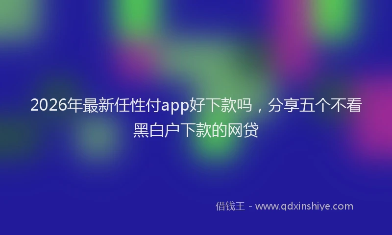 2026年最新任性付app好下款吗，分享五个不看黑白户下款的网贷