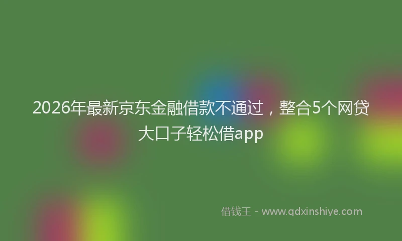 2026年最新京东金融借款不通过，整合5个网贷大口子轻松借app