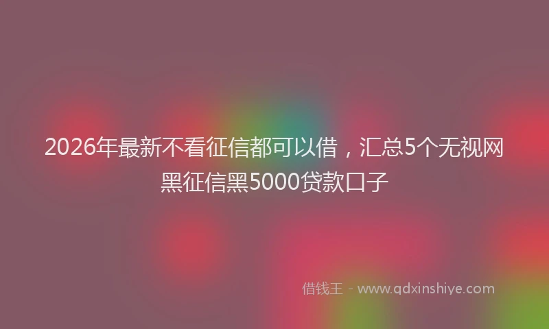 2026年最新不看征信都可以借，汇总5个无视网黑征信黑5000贷款口子
