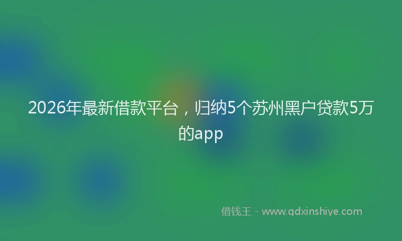 2026年最新借款平台，归纳5个苏州黑户贷款5万的app