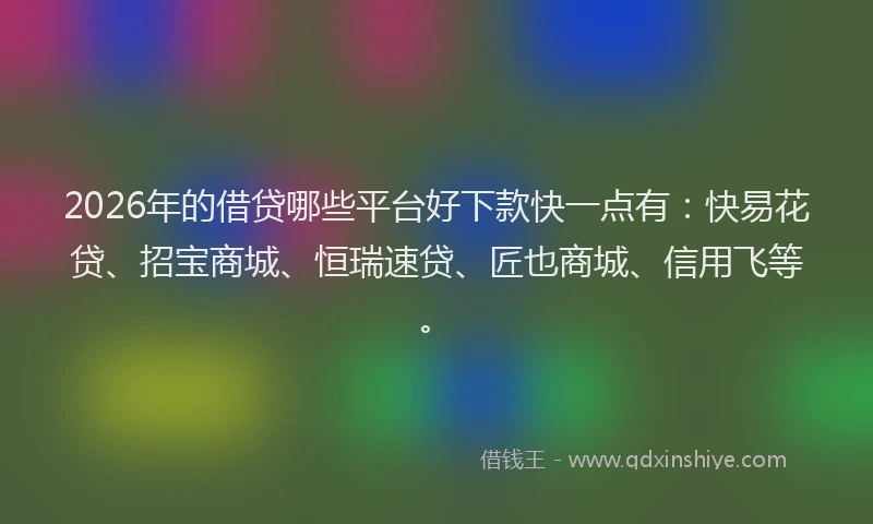 2026年的借贷哪些平台好下款快一点有：快易花贷、招宝商城、恒瑞速贷、匠也商城、信用飞等。